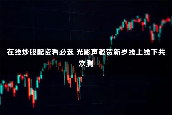 在线炒股配资看必选 光影声趣贺新岁线上线下共欢腾
