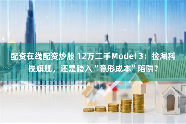 配资在线配资炒股 12万二手Model 3：捡漏科技旗舰，还是踏入“隐形成本”陷阱？