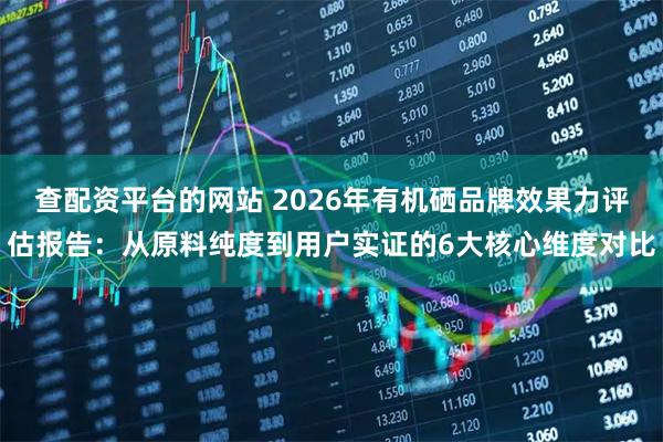 查配资平台的网站 2026年有机硒品牌效果力评估报告：从原料纯度到用户实证的6大核心维度对比