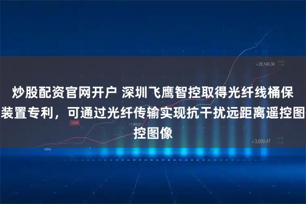 炒股配资官网开户 深圳飞鹰智控取得光纤线桶保护装置专利，可通过光纤传输实现抗干扰远距离遥控图像