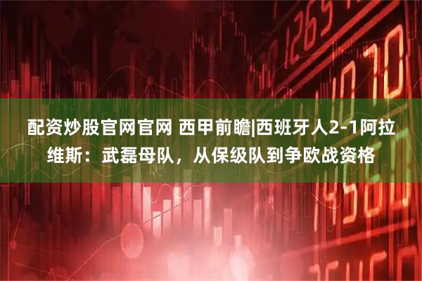 配资炒股官网官网 西甲前瞻|西班牙人2-1阿拉维斯：武磊母队，从保级队到争欧战资格