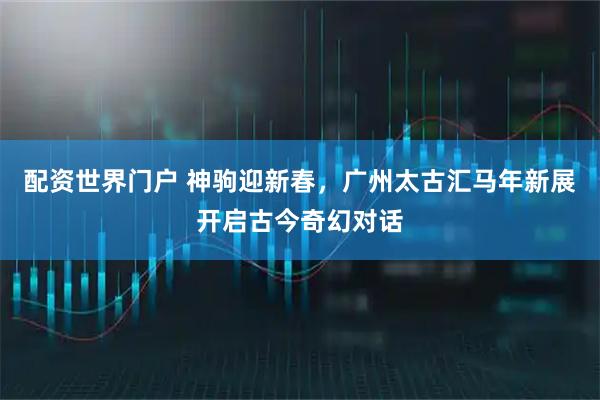 配资世界门户 神驹迎新春，广州太古汇马年新展开启古今奇幻对话