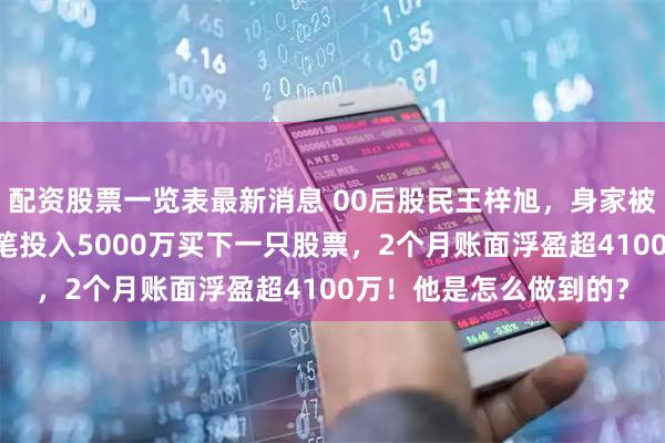 配资股票一览表最新消息 00后股民王梓旭,身家被曝已超10亿!最新一笔投入5000万买下一只股票,2个月账面浮盈超4100万!他是怎么做到的?