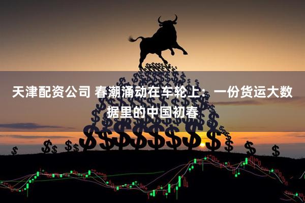 天津配资公司 春潮涌动在车轮上:一份货运大数据里的中国初春
