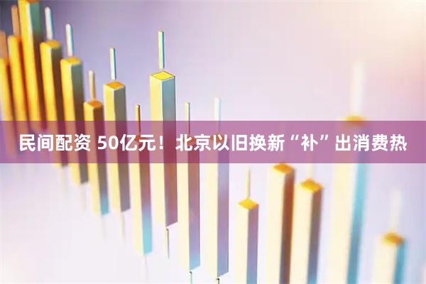 民间配资 50亿元！北京以旧换新“补”出消费热