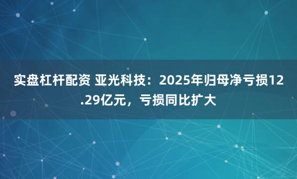 实盘杠杆配资 亚光科技：2025年归母净亏损12.29亿元，亏损同比扩大