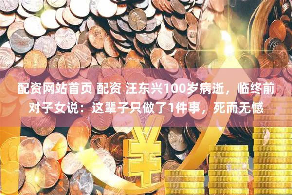 配资网站首页 配资 汪东兴100岁病逝,临终前对子女说:这辈子只做了1件事,死而无憾