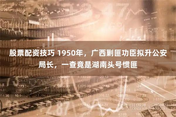 股票配资技巧 1950年，广西剿匪功臣拟升公安局长，一查竟是湖南头号惯匪