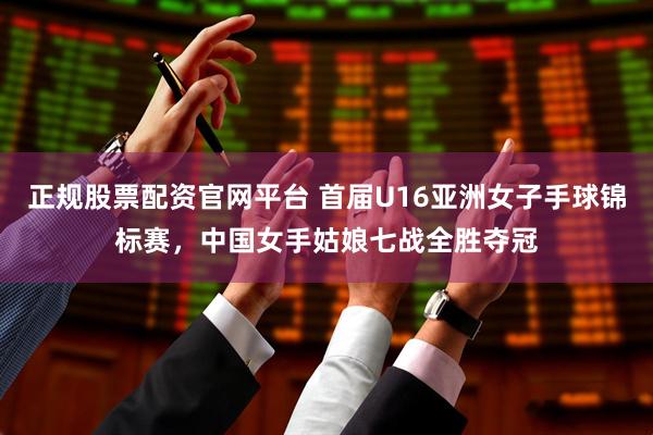 正规股票配资官网平台 首届U16亚洲女子手球锦标赛，中国女手姑娘七战全胜夺冠