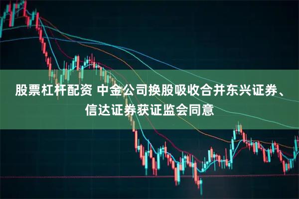 股票杠杆配资 中金公司换股吸收合并东兴证券、信达证券获证监会同意